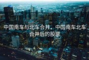 中国南车与北车合并，中国南车北车合并后的股票