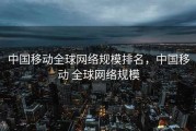 中国移动全球网络规模排名，中国移动 全球网络规模
