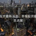 草根投资最新消息，草根投资最新消息进展