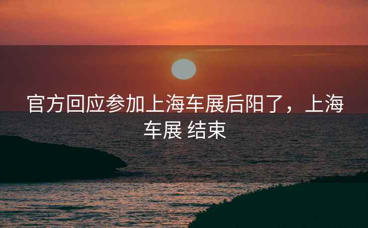 官方回应参加上海车展后阳了，上海车展 结束