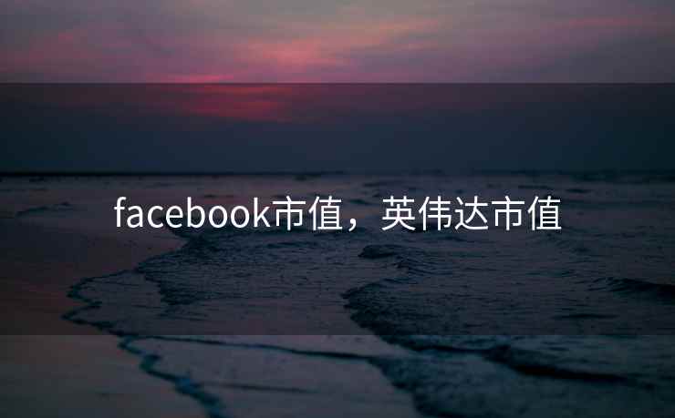 facebook市值,英伟达市值 facebook市值,英伟达市值
