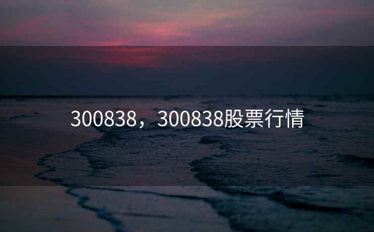 300838,300838股票行情 300838,300838股票行情
