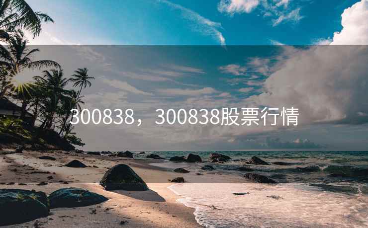 300838,300838股票行情 300838,300838股票行情
