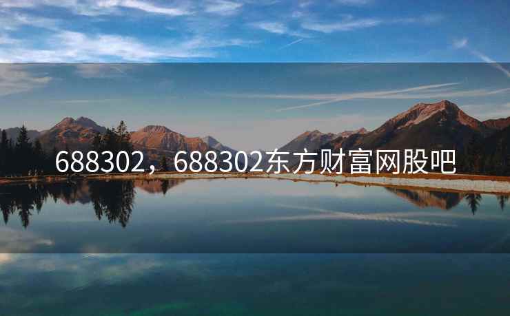 688302,688302东方财富网股吧 688302,688302东方财富网股吧