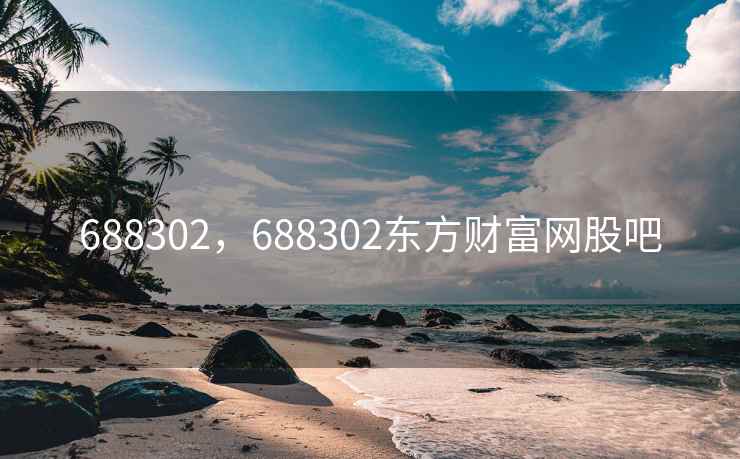 688302,688302东方财富网股吧 688302,688302东方财富网股吧