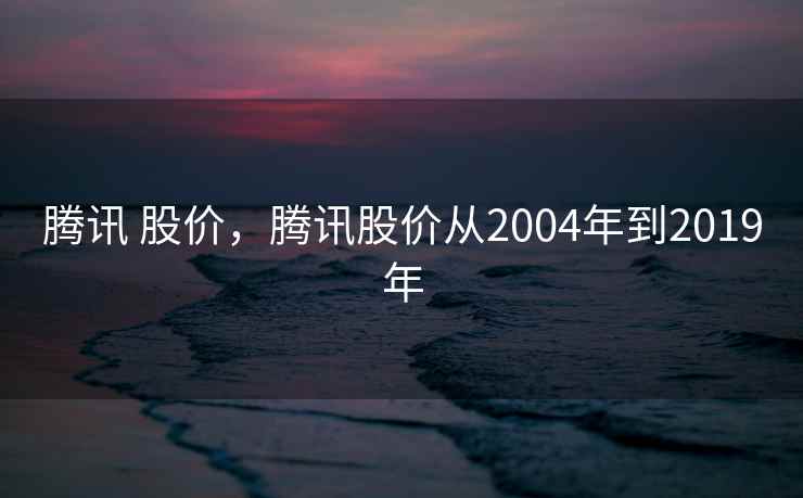 腾讯 股价,腾讯股价从2004年到2019年 腾讯 股价,腾讯股价从2004年到2019年