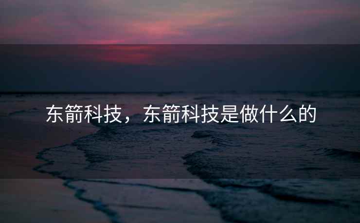 东箭科技,东箭科技是做什么的 东箭科技,东箭科技是做什么的